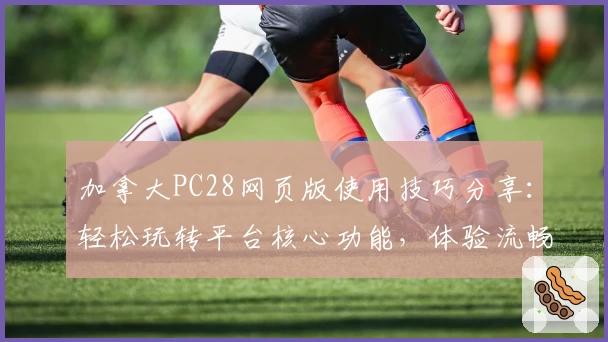 加拿大PC28网页版使用技巧分享：轻松玩转平台核心功能，体验流畅操作魅力